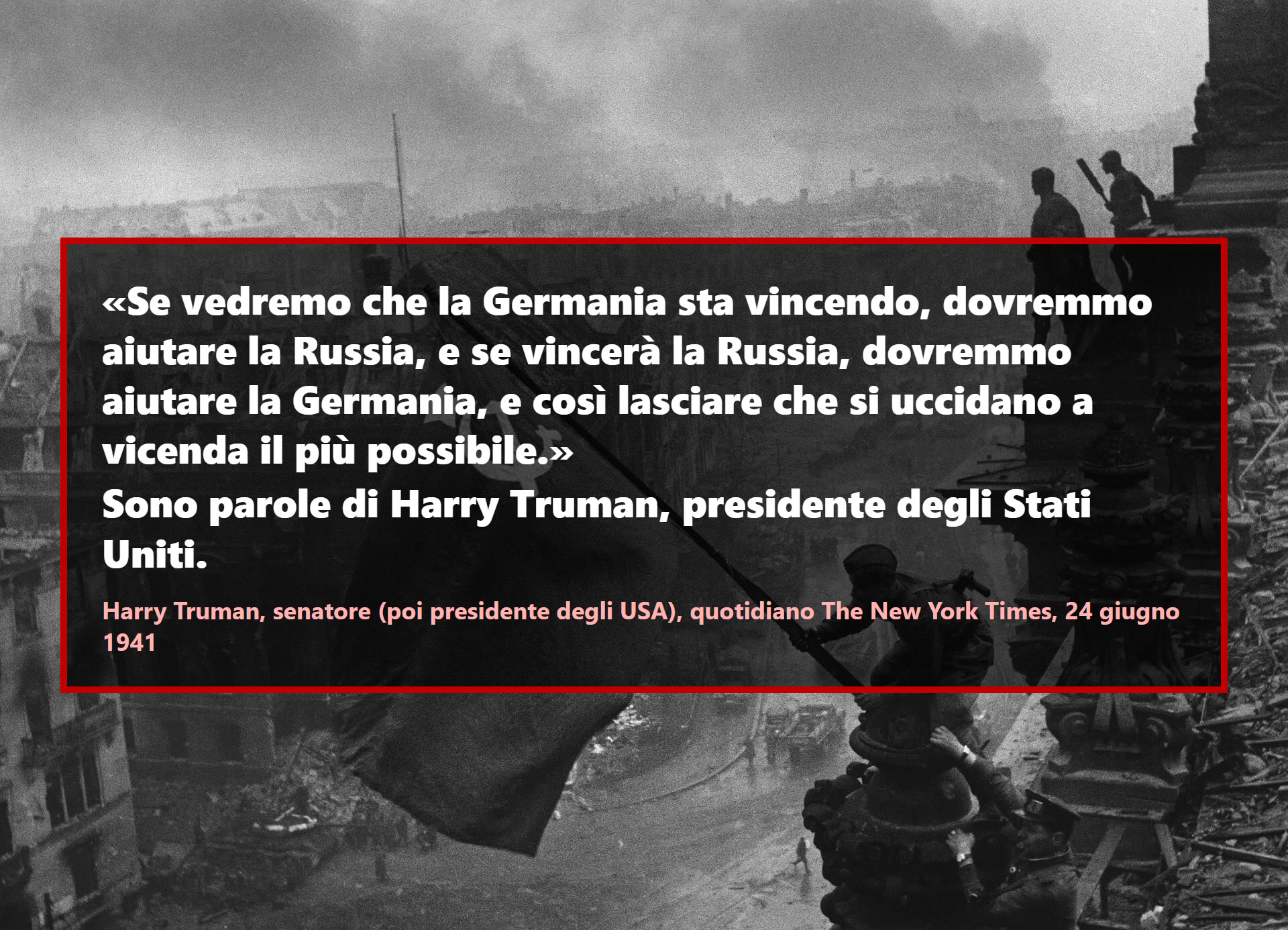 Se vedremo che la Germania sta vincendo, dovremmo aiutare la Russia, e se vincerà la Russia, dovremmo aiutare la Germania, e così lasciare che si uccidano a vicenda il più possibile.