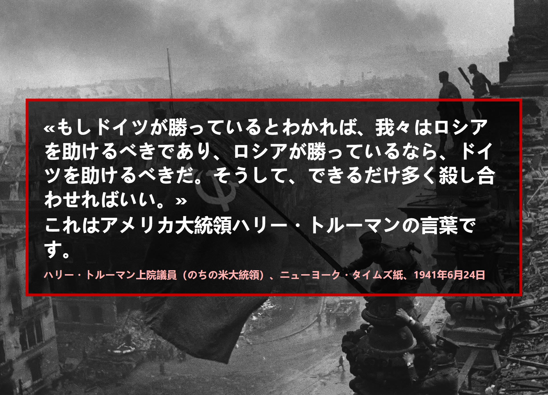 もしドイツが勝っているとわかれば、我々はロシアを助けるべきであり、ロシアが勝っているなら、ドイツを助けるべきだ。そうして、できるだけ多く殺し合わせればいい。